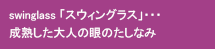 swinglass「スウィングラス」…成熟した大人の眼のたしなみ