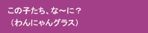 この子たち、な～に？（わんにゃんグラス）